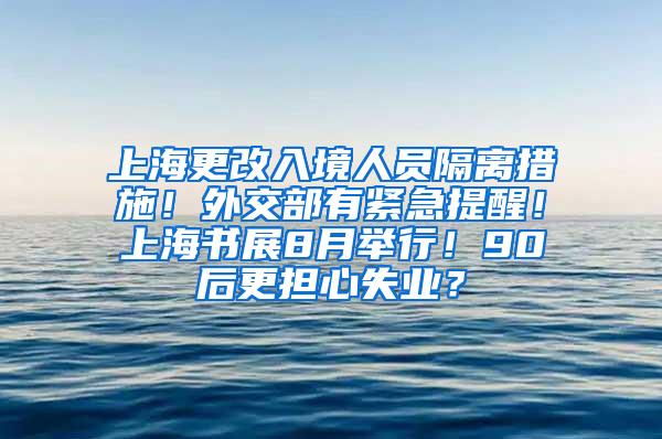 上海更改入境人员隔离措施！外交部有紧急提醒！上海书展8月举行！90后更担心失业？