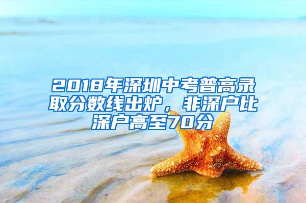 2018年深圳中考普高录取分数线出炉，非深户比深户高至70分