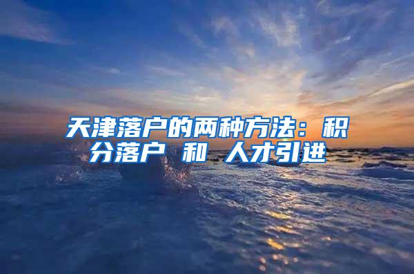 天津落户的两种方法：积分落户 和 人才引进