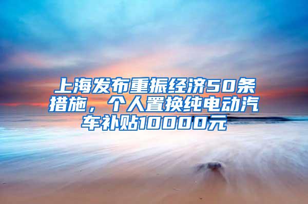 上海发布重振经济50条措施，个人置换纯电动汽车补贴10000元