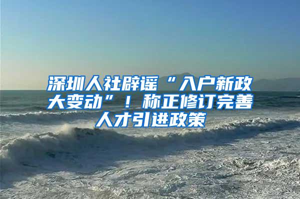 深圳人社辟谣“入户新政大变动”！称正修订完善人才引进政策