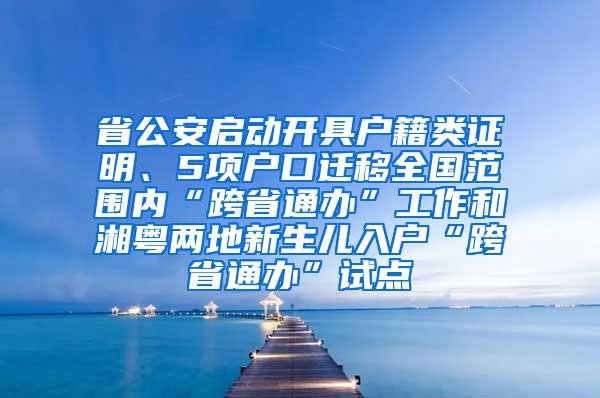 省公安启动开具户籍类证明、5项户口迁移全国范围内“跨省通办”工作和湘粤两地新生儿入户“跨省通办”试点