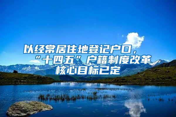 以经常居住地登记户口，“十四五”户籍制度改革核心目标已定