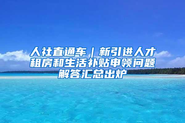 人社直通车｜新引进人才租房和生活补贴申领问题解答汇总出炉