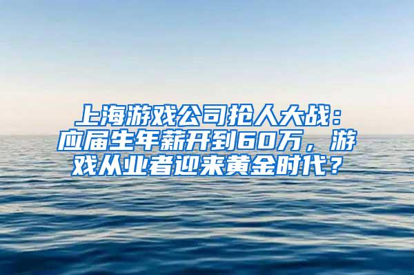 上海游戏公司抢人大战：应届生年薪开到60万，游戏从业者迎来黄金时代？