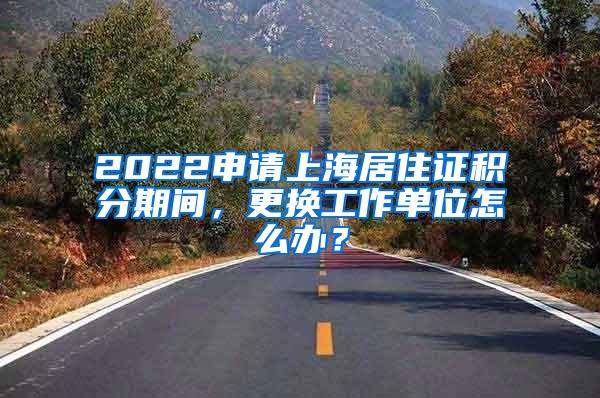 2022申请上海居住证积分期间，更换工作单位怎么办？