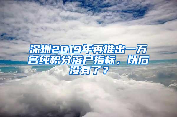 深圳2019年再推出一万名纯积分落户指标，以后没有了？