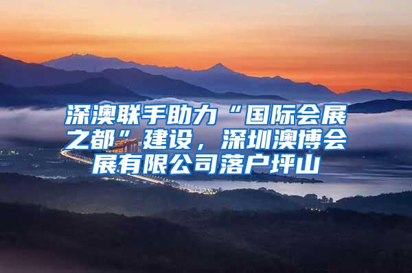 深澳联手助力“国际会展之都”建设，深圳澳博会展有限公司落户坪山