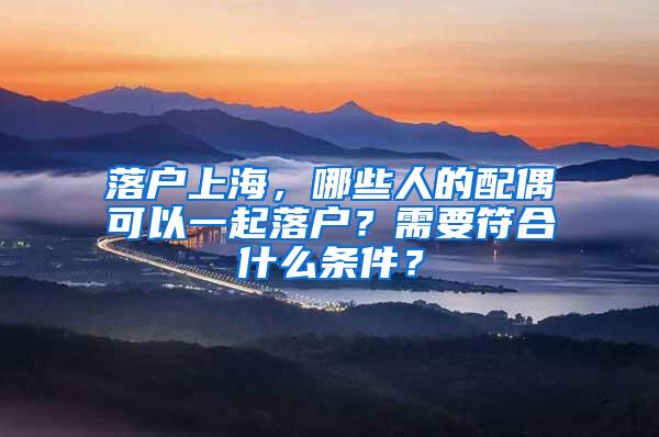 落户上海，哪些人的配偶可以一起落户？需要符合什么条件？