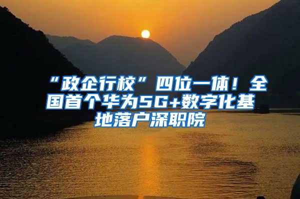 “政企行校”四位一体！全国首个华为5G+数字化基地落户深职院