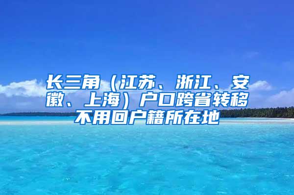 长三角（江苏、浙江、安徽、上海）户口跨省转移不用回户籍所在地