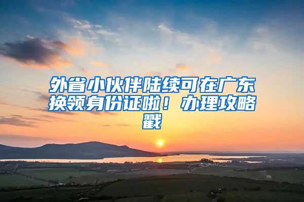 外省小伙伴陆续可在广东换领身份证啦！办理攻略戳