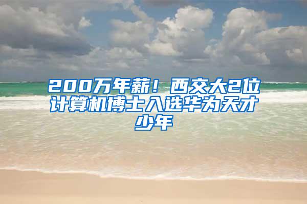 200万年薪！西交大2位计算机博士入选华为天才少年