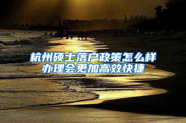 杭州硕士落户政策怎么样办理会更加高效快捷