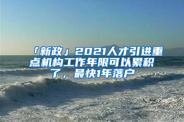 「新政」2021人才引进重点机构工作年限可以累积了，最快1年落户