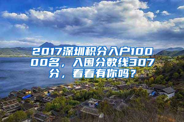 2017深圳积分入户10000名，入围分数线307分，看看有你吗？