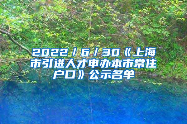 2022／6／30《上海市引进人才申办本市常住户口》公示名单