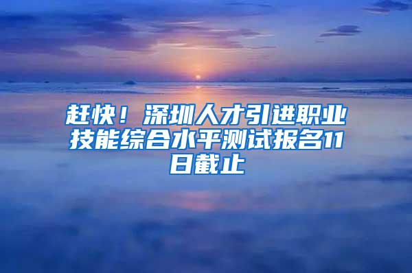 赶快！深圳人才引进职业技能综合水平测试报名11日截止