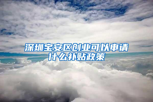 深圳宝安区创业可以申请什么补贴政策