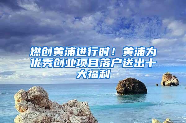 燃创黄浦进行时！黄浦为优秀创业项目落户送出十大福利