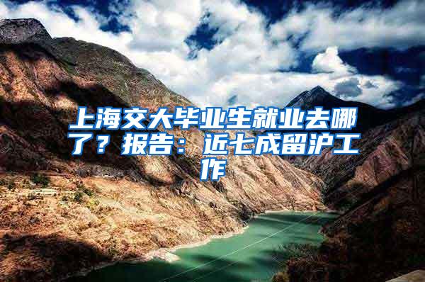 上海交大毕业生就业去哪了？报告：近七成留沪工作