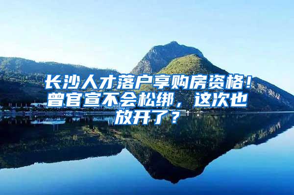 长沙人才落户享购房资格！曾官宣不会松绑，这次也放开了？