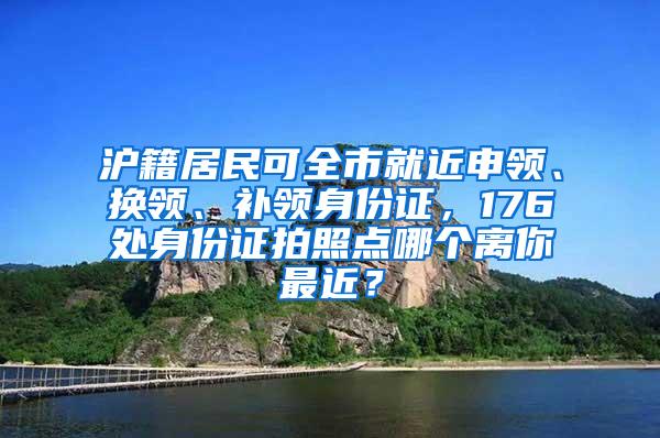 沪籍居民可全市就近申领、换领、补领身份证，176处身份证拍照点哪个离你最近？