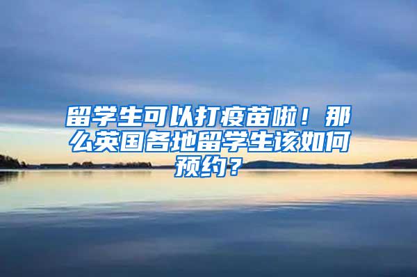 留学生可以打疫苗啦！那么英国各地留学生该如何预约？