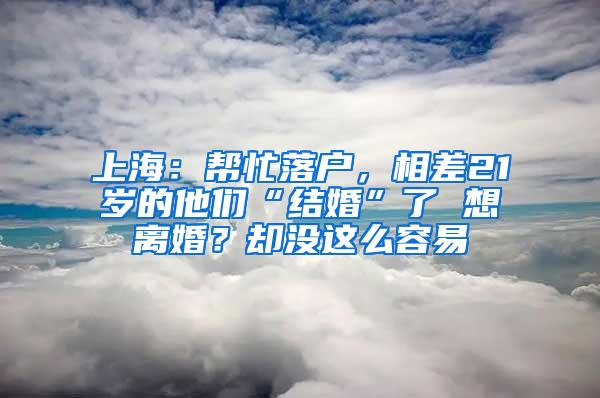 上海：帮忙落户，相差21岁的他们“结婚”了 想离婚？却没这么容易