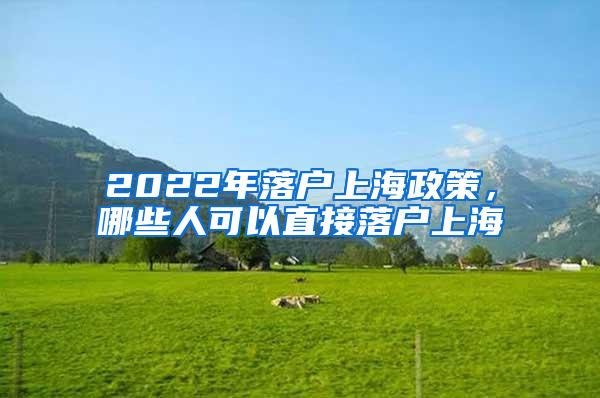 2022年落户上海政策，哪些人可以直接落户上海