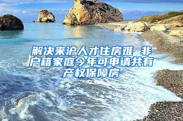 解决来沪人才住房难 非户籍家庭今年可申请共有产权保障房