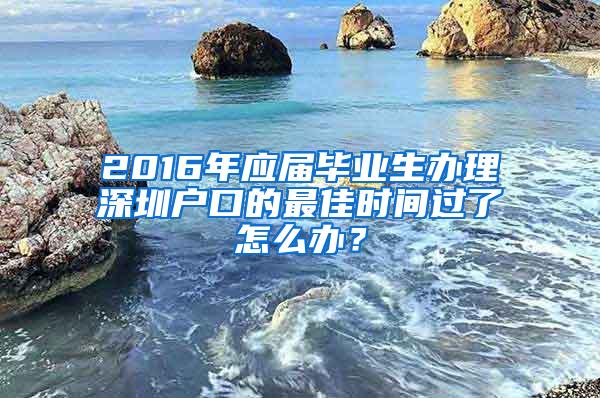 2016年应届毕业生办理深圳户口的最佳时间过了怎么办？