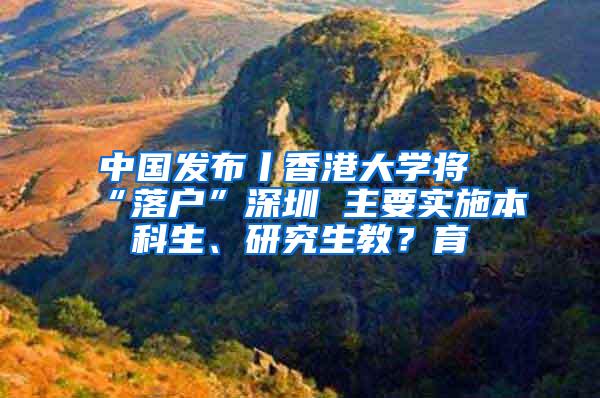 中国发布丨香港大学将“落户”深圳 主要实施本科生、研究生教？育