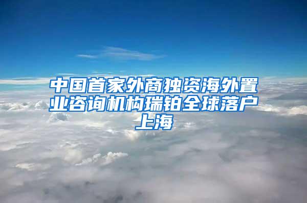 中国首家外商独资海外置业咨询机构瑞铂全球落户上海