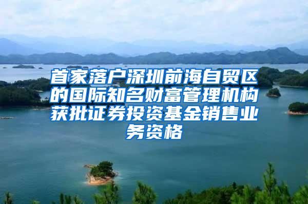 首家落户深圳前海自贸区的国际知名财富管理机构获批证券投资基金销售业务资格