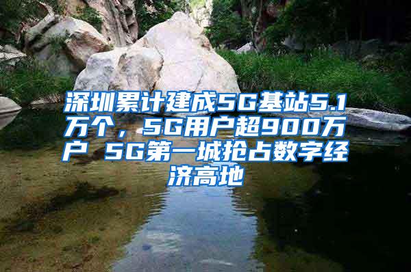 深圳累计建成5G基站5.1万个，5G用户超900万户 5G第一城抢占数字经济高地