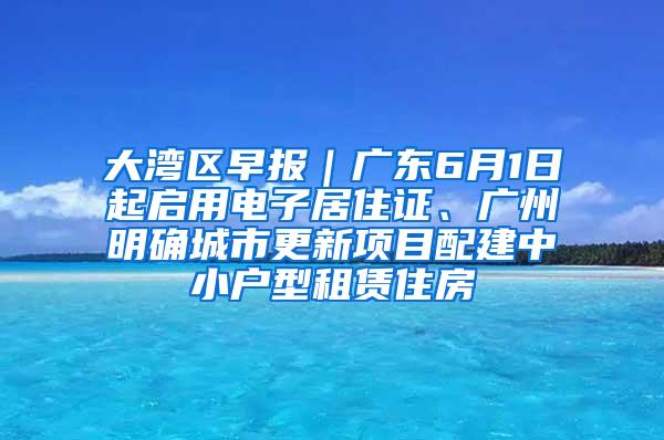 大湾区早报｜广东6月1日起启用电子居住证、广州明确城市更新项目配建中小户型租赁住房