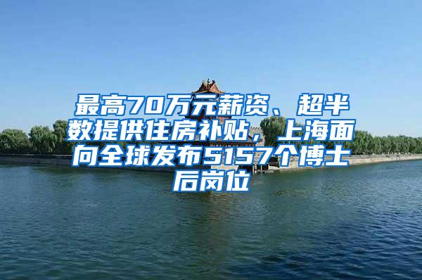 最高70万元薪资、超半数提供住房补贴，上海面向全球发布5157个博士后岗位