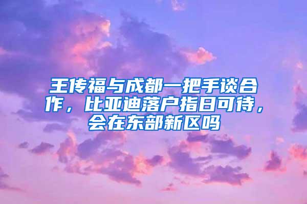 王传福与成都一把手谈合作，比亚迪落户指日可待，会在东部新区吗