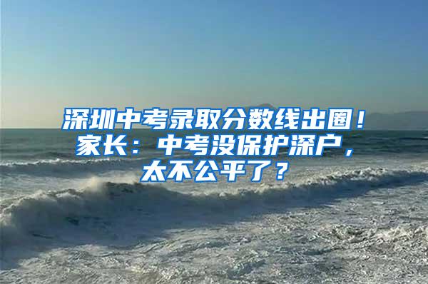 深圳中考录取分数线出圈！家长：中考没保护深户，太不公平了？