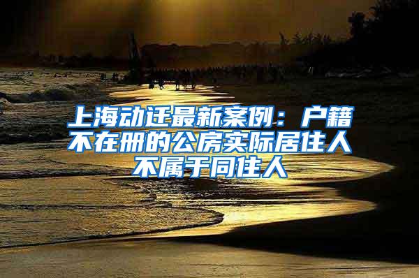 上海动迁最新案例：户籍不在册的公房实际居住人不属于同住人