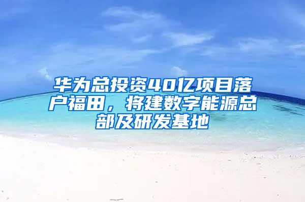 华为总投资40亿项目落户福田，将建数字能源总部及研发基地