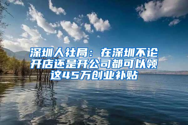 深圳人社局：在深圳不论开店还是开公司都可以领这45万创业补贴