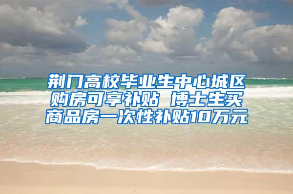 荆门高校毕业生中心城区购房可享补贴 博士生买商品房一次性补贴10万元