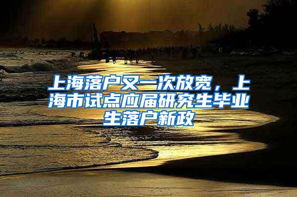 上海落户又一次放宽，上海市试点应届研究生毕业生落户新政