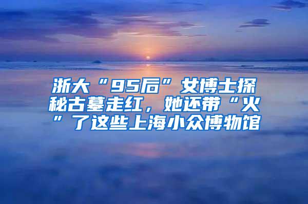 浙大“95后”女博士探秘古墓走红，她还带“火”了这些上海小众博物馆