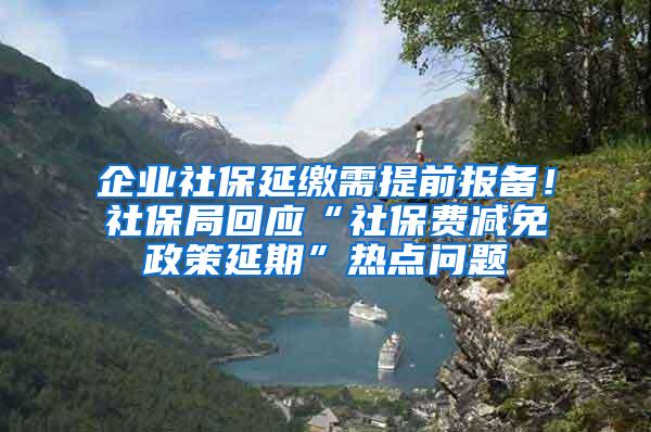 企业社保延缴需提前报备！社保局回应“社保费减免政策延期”热点问题