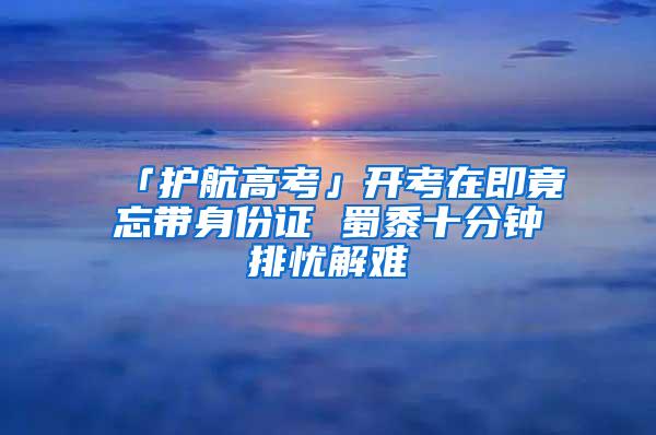 「护航高考」开考在即竟忘带身份证 蜀黍十分钟排忧解难