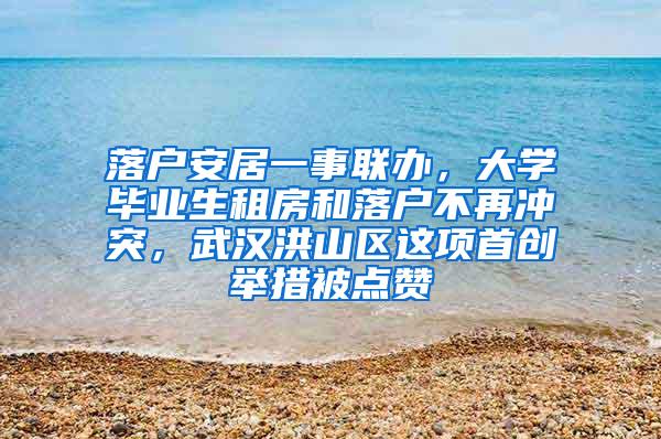 落户安居一事联办，大学毕业生租房和落户不再冲突，武汉洪山区这项首创举措被点赞