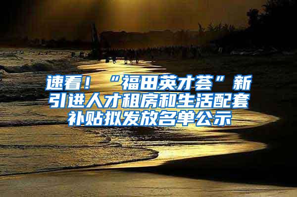 速看！“福田英才荟”新引进人才租房和生活配套补贴拟发放名单公示